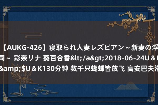 【AUKG-426】寝取られ人妻レズビアン～新妻の浮気相手は夫の上司～ 彩奈リナ 葵百合香</a>2018-06-24U＆K&$U＆K130分钟 数千只蝴蝶皆放飞 高安巴夫洛生态谷春色满园（图）