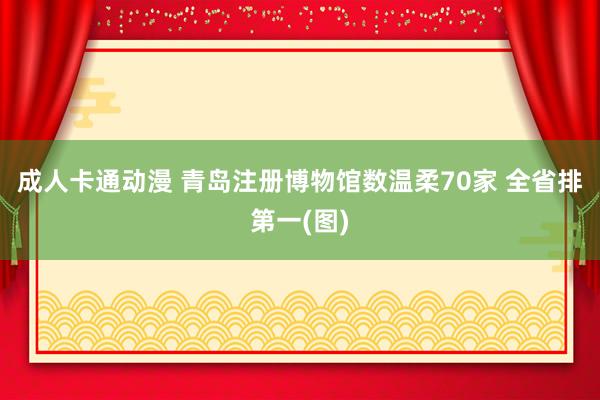 成人卡通动漫 青岛注册博物馆数温柔70家 全省排第一(图)