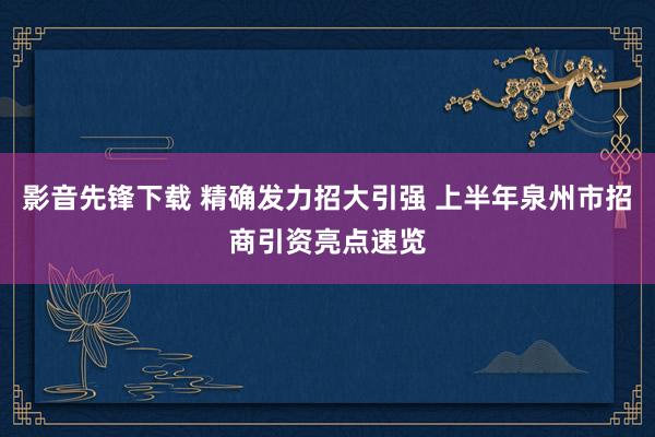 影音先锋下载 精确发力招大引强 上半年泉州市招商引资亮点速览