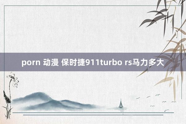 porn 动漫 保时捷911turbo rs马力多大