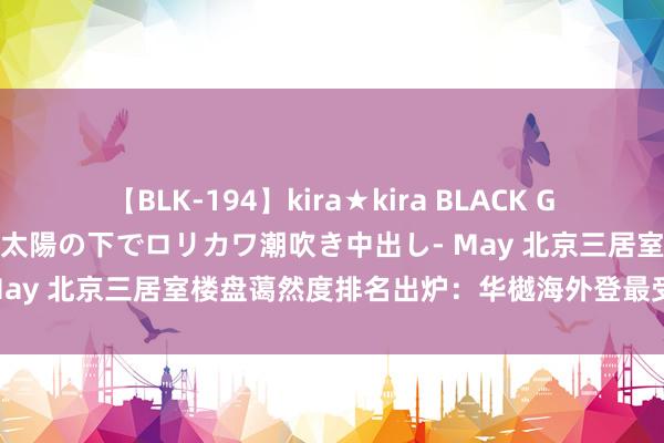 【BLK-194】kira★kira BLACK GAL 黒ギャル青姦露出-灼熱太陽の下でロリカワ潮吹き中出し- May 北京三居室楼盘蔼然度排名出炉：华樾海外登最受迎接榜首