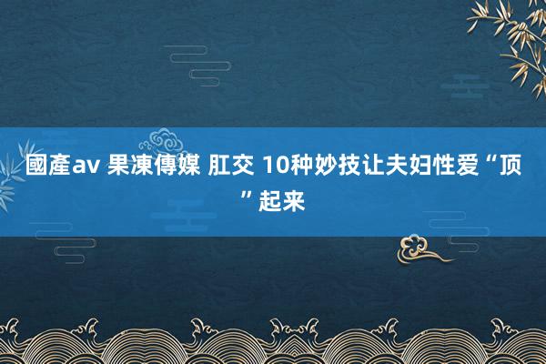 國產av 果凍傳媒 肛交 10种妙技让夫妇性爱“顶”起来