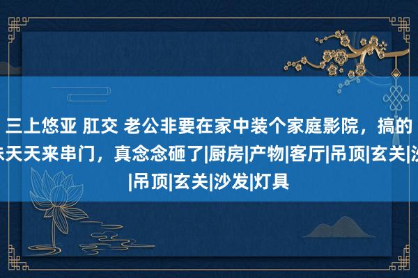 三上悠亚 肛交 老公非要在家中装个家庭影院，搞的邻居小妹天天来串门，真念念砸了|厨房|产物|客厅|吊顶|玄关|沙发|灯具