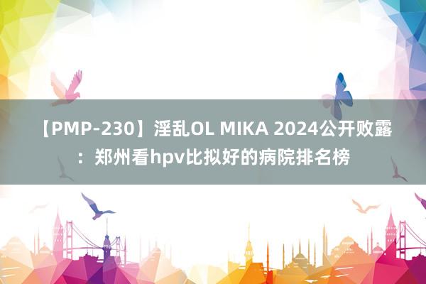 【PMP-230】淫乱OL MIKA 2024公开败露：郑州看hpv比拟好的病院排名榜