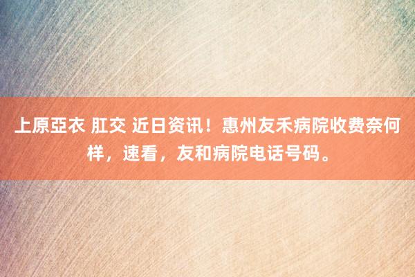 上原亞衣 肛交 近日资讯！惠州友禾病院收费奈何样，速看，友和病院电话号码。