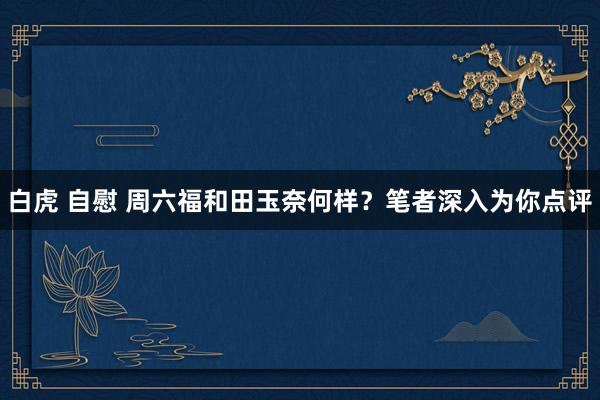 白虎 自慰 周六福和田玉奈何样？笔者深入为你点评