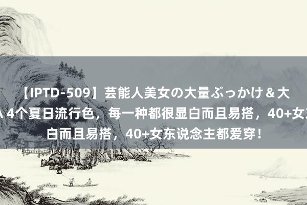 【IPTD-509】芸能人美女の大量ぶっかけ＆大量ごっくん AYA 4个夏日流行色，每一种都很显白而且易搭，40+女东说念主都爱穿！