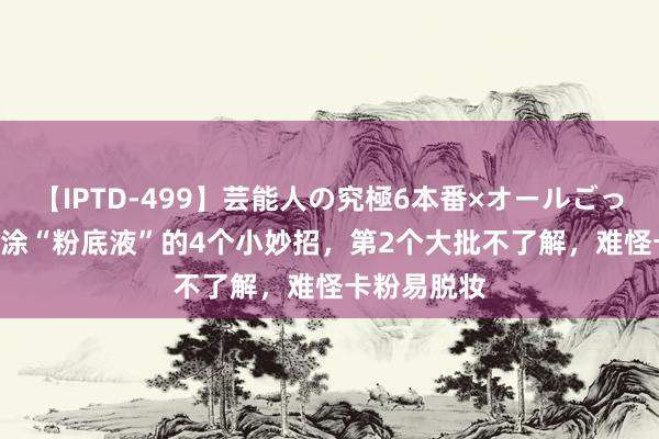 【IPTD-499】芸能人の究極6本番×オールごっくん AYA 涂“粉底液”的4个小妙招，第2个大批不了解，难怪卡粉易脱妆