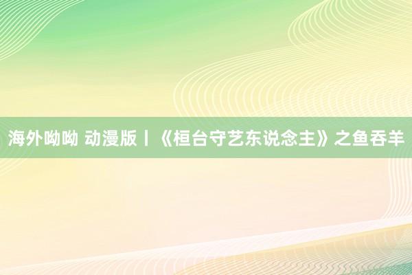 海外呦呦 动漫版丨《桓台守艺东说念主》之鱼吞羊