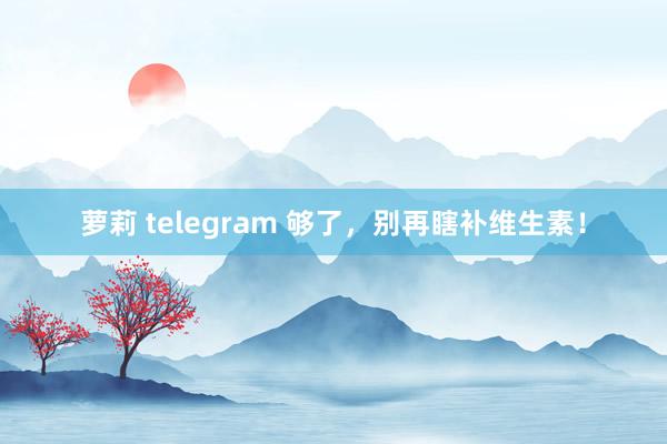 萝莉 telegram 够了，别再瞎补维生素！