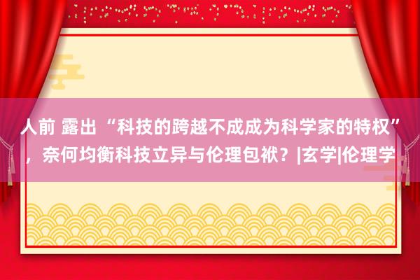 人前 露出 “科技的跨越不成成为科学家的特权”，奈何均衡科技立异与伦理包袱？|玄学|伦理学