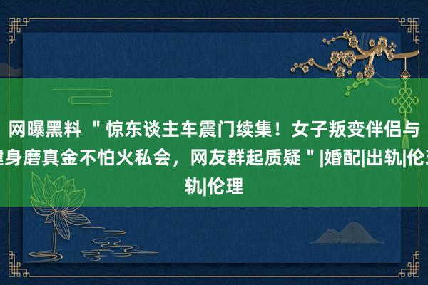 网曝黑料 ＂惊东谈主车震门续集！女子叛变伴侣与健身磨真金不怕火私会，网友群起质疑＂|婚配|出轨|伦理