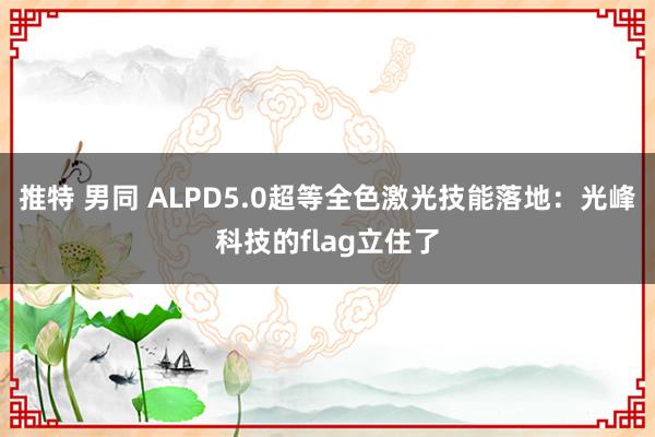 推特 男同 ALPD5.0超等全色激光技能落地：光峰科技的flag立住了