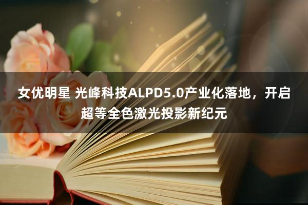 女优明星 光峰科技ALPD5.0产业化落地，开启超等全色激光投影新纪元