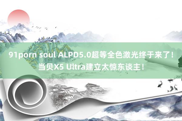 91porn soul ALPD5.0超等全色激光终于来了！当贝X5 Ultra建立太惊东谈主！