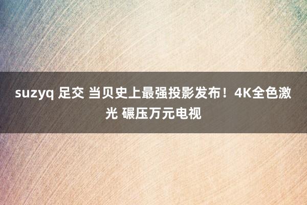 suzyq 足交 当贝史上最强投影发布！4K全色激光 碾压万元电视