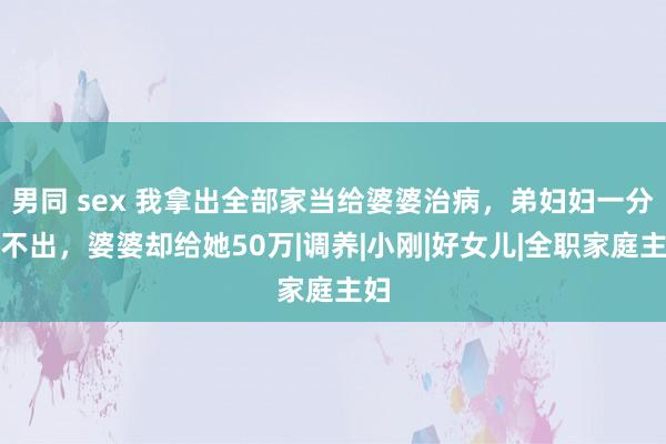 男同 sex 我拿出全部家当给婆婆治病，弟妇妇一分钱不出，婆婆却给她50万|调养|小刚|好女儿|全职家庭主妇