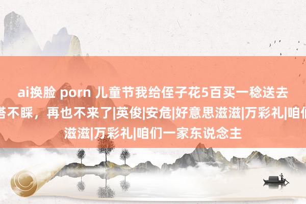 ai换脸 porn 儿童节我给侄子花5百买一稔送去，弟妇妇却爱搭不睬，再也不来了|英俊|安危|好意思滋滋|万彩礼|咱们一家东说念主