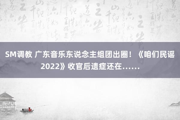 SM调教 广东音乐东说念主组团出圈！《咱们民谣2022》收官后遗症还在……