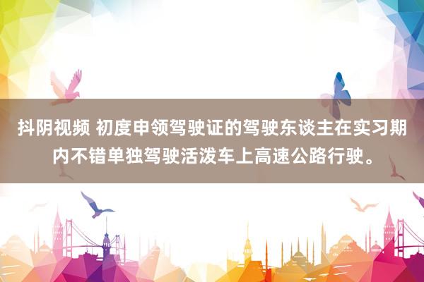 抖阴视频 初度申领驾驶证的驾驶东谈主在实习期内不错单独驾驶活泼车上高速公路行驶。