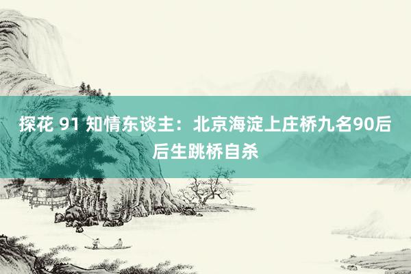 探花 91 知情东谈主：北京海淀上庄桥九名90后后生跳桥自杀