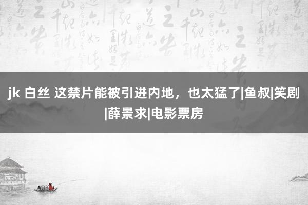 jk 白丝 这禁片能被引进内地，也太猛了|鱼叔|笑剧|薛景求|电影票房