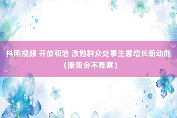 抖阴视频 开放和洽 激勉群众处事生意增长新动能（服贸会不雅察）