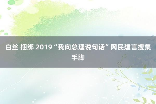 白丝 捆绑 2019“我向总理说句话”网民建言搜集手脚