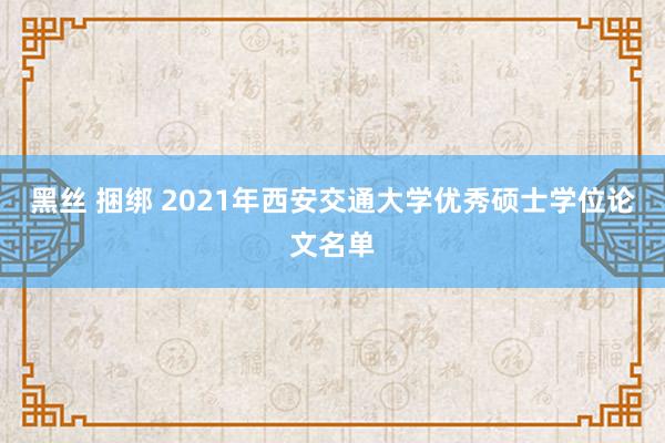 黑丝 捆绑 2021年西安交通大学优秀硕士学位论文名单