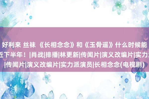 好利来 丝袜 《长相念念》和《玉骨遥》什么时候能播？《与凤行》最将近下半年！|肖战|排播|林更新|传闻片|演义改编片|实力派演员|长相念念(电视剧)