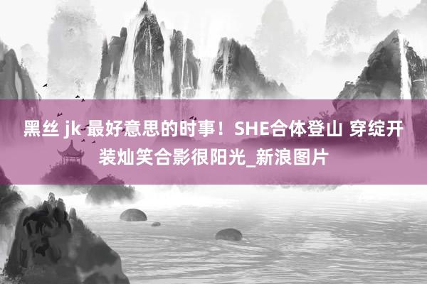 黑丝 jk 最好意思的时事！SHE合体登山 穿绽开装灿笑合影很阳光_新浪图片