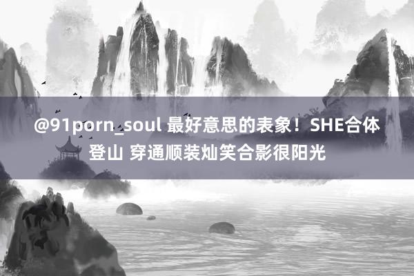 @91porn_soul 最好意思的表象！SHE合体登山 穿通顺装灿笑合影很阳光