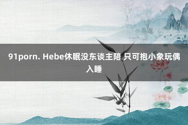 91porn. Hebe休眠没东谈主陪 只可抱小象玩偶入睡