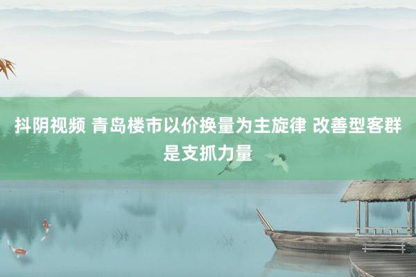 抖阴视频 青岛楼市以价换量为主旋律 改善型客群是支抓力量