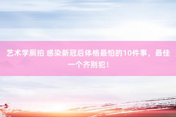 艺术学厕拍 感染新冠后体格最怕的10件事，最佳一个齐别犯！