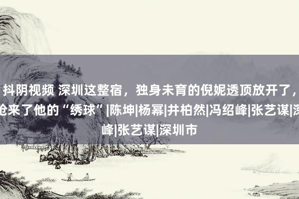 抖阴视频 深圳这整宿，独身未育的倪妮透顶放开了，一把抢来了他的“绣球”|陈坤|杨幂|井柏然|冯绍峰|张艺谋|深圳市