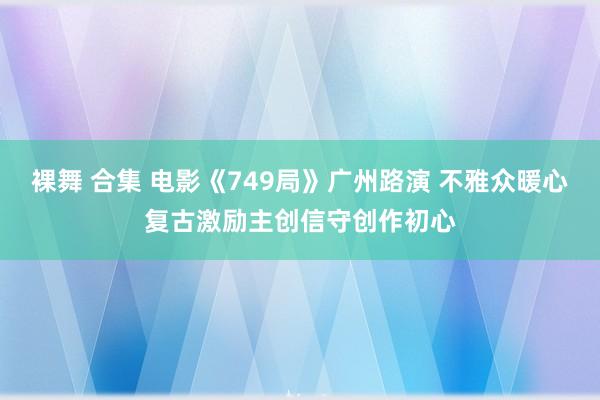 裸舞 合集 电影《749局》广州路演 不雅众暖心复古激励主创信守创作初心