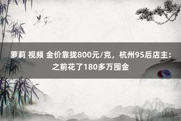 萝莉 视频 金价靠拢800元/克，杭州95后店主：之前花了180多万囤金