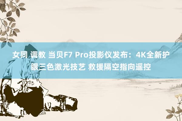 女同 调教 当贝F7 Pro投影仪发布：4K全新护眼三色激光技艺 救援隔空指向遥控