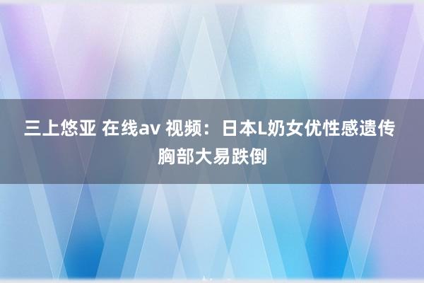 三上悠亚 在线av 视频：日本L奶女优性感遗传 胸部大易跌倒