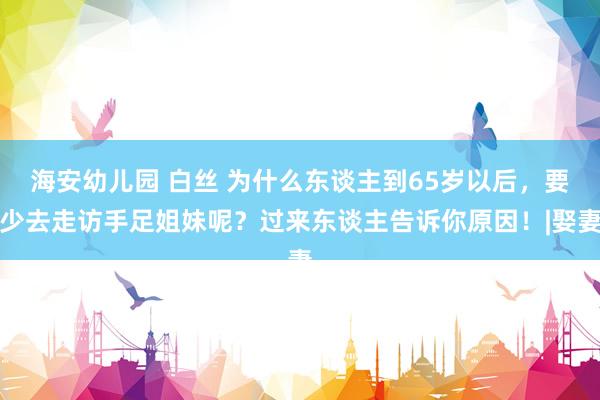 海安幼儿园 白丝 为什么东谈主到65岁以后，要少去走访手足姐妹呢？过来东谈主告诉你原因！|娶妻