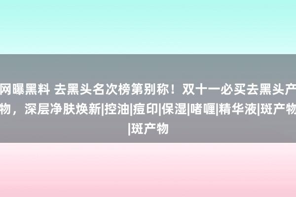 网曝黑料 去黑头名次榜第别称！双十一必买去黑头产物，深层净肤焕新|控油|痘印|保湿|啫喱|精华液|斑产物