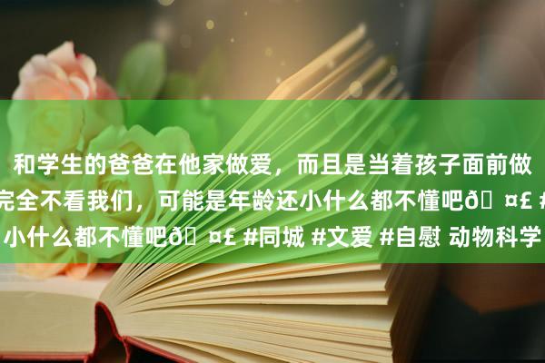 和学生的爸爸在他家做爱，而且是当着孩子面前做爱，太刺激了，孩子完全不看我们，可能是年龄还小什么都不懂吧🤣 #同城 #文爱 #自慰 动物科学