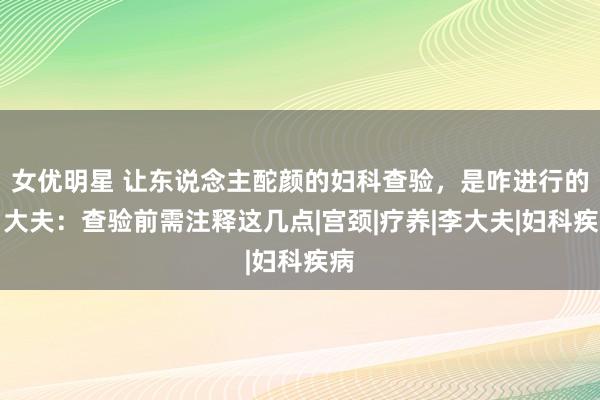 女优明星 让东说念主酡颜的妇科查验，是咋进行的？大夫：查验前需注释这几点|宫颈|疗养|李大夫|妇科疾病