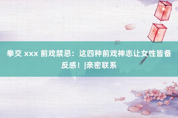 拳交 xxx 前戏禁忌：这四种前戏神志让女性皆备反感！|亲密联系