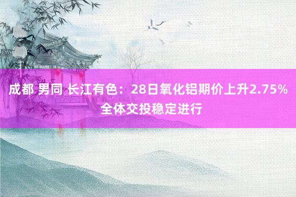 成都 男同 长江有色：28日氧化铝期价上升2.75%  全体交投稳定进行