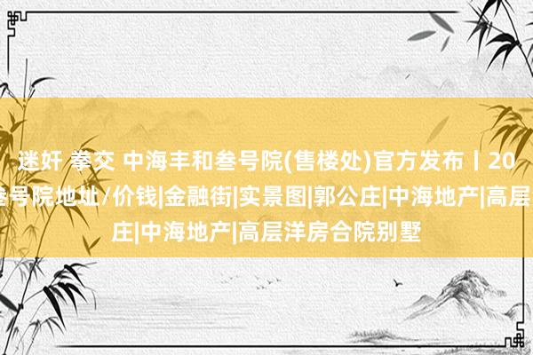 迷奸 拳交 中海丰和叁号院(售楼处)官方发布丨2024中海丰和叁号院地址/价钱|金融街|实景图|郭公庄|中海地产|高层洋房合院别墅