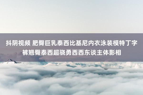 抖阴视频 肥臀巨乳泰西比基尼内衣泳装模特丁字裤翘臀泰西超骁勇西西东谈主体影相