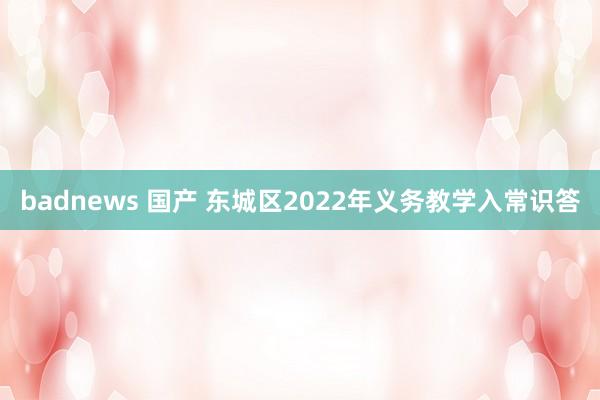 badnews 国产 东城区2022年义务教学入常识答