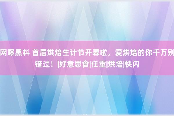 网曝黑料 首届烘焙生计节开幕啦，爱烘焙的你千万别错过！|好意思食|任重|烘培|快闪